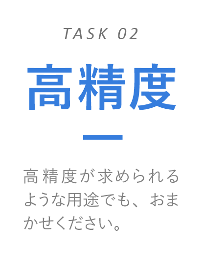 高精度　高精度が求められるような用途でも、おまかせください。