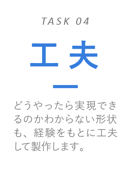 工夫　どうやったら実現できるのかわからない形状も、経験をもとに工夫して製作します。